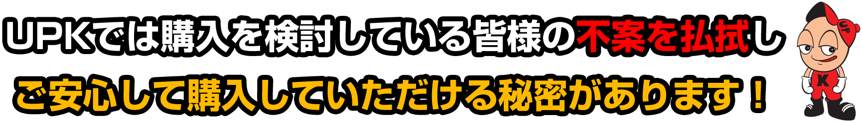 UPKでは購入を検討している皆様の不案を払拭し ご安心して購入していただける秘密があります！